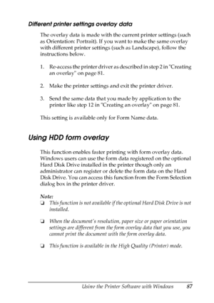 Page 87
Using the Printer Software with Windows87
4
4
4
4
4
4
4
4
4
4
4
4
Different printer settings overlay data
The overlay data is made with the current printer settings (such 
as Orientation: Portrait). If you want to make the same overlay 
with different printer settings (such as Landscape), follow the 
instructions below.
1. Re-access the printer driver as described in step 2 in Creating an overlay on page 81.
2. Make the printer settings and exit the printer driver.
3. Send the same data that you made by...