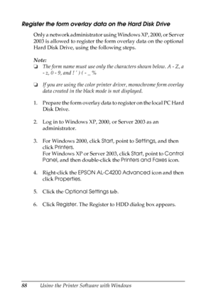 Page 88
88Using the Printer Software with Windows
Register the form overlay data on the Hard Disk Drive
Only a network administrator using Windows XP, 2000, or Server 
2003 is allowed to register the form overlay data on the optional 
Hard Disk Drive, using the following steps.
Note:
❏The form name must use only the characters shown below. A - Z, a 
- z, 0 - 9, and ! ’ ) ( - _ %
❏ If you are using the color printer driver, monochrome form overlay 
data created in the black mode is not displayed.
1. Prepare the...