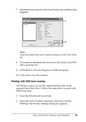 Page 89
Using the Printer Software with Windows89
4
4
4
4
4
4
4
4
4
4
4
4
7. Select the form name from the Form Names list, and then click Register .
Note:
Only form names that can be regis tered appear on the Form Name 
list.
8. If you plan to distribute the form list to the clients, click  Print 
List  to print the list.
9. Click  Back to close the Register to HDD dialog box.
10. Click  OK to close the window.
Printing with HDD form overlay
All Windows users can use the registered form data on the 
optional...