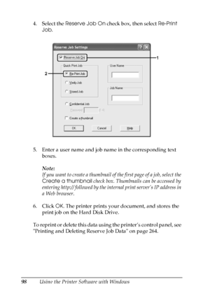 Page 98
98Using the Printer Software with Windows
4. Select the 
Reserve Job On  check box, then select  Re-Print 
Job .
5. Enter a user name and job name in the corresponding text  boxes. 
Note:
If you want to create a thumbnail of the first page of a job, select the 
Create a thumbnail  check box. Thumbnails can be accessed by 
entering http:// followed by the  internal print server’s IP address in 
a Web browser.
6. Click  OK. The printer prints your document, and stores the 
print job on the Hard Disk...