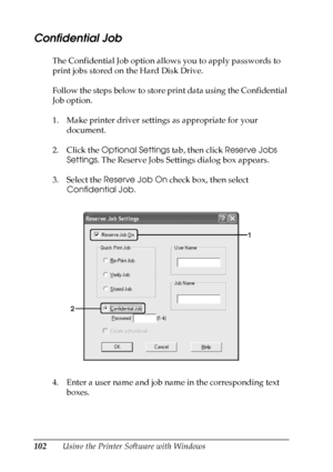 Page 102
102Using the Printer Software with Windows
Confidential Job
The Confidential Job option allows you to apply passwords to 
print jobs stored on the Hard Disk Drive.
Follow the steps below to store print data using the Confidential 
Job option.
1. Make printer driver settings as appropriate for your document.
2. Click the  Optional Settings  tab, then click Reserve Jobs 
Settings . The Reserve Jobs Settings dialog box appears.
3. Select the  Reserve Job On  check box, then select 
Confidential Job .
4....