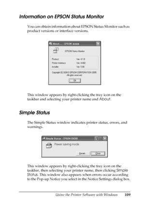 Page 109
Using the Printer Software with Windows109
4
4
4
4
4
4
4
4
4
4
4
4
Information on EPSON Status Monitor
You can obtain information about EPSON Status Monitor such as 
product versions or interface versions.
This window appears by right-clicking the tray icon on the 
taskbar and selecting your printer name and About.
Simple Status
The Simple Status window indicates printer status, errors, and 
warnings.
This window appears by right-clicking the tray icon on the 
taskbar, then selecting your printer name,...