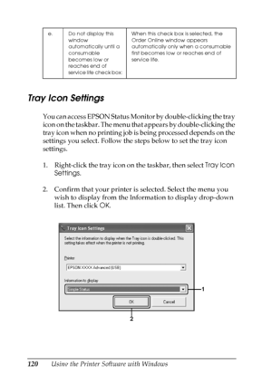 Page 120
120Using the Printer Software with Windows
Tray Icon Settings
You can access EPSON Status Monitor by double-clicking the tray 
icon on the taskbar. The menu that appears by double-clicking the 
tray icon when no printing job is being processed depends on the 
settings you select. Follow the steps below to set the tray icon 
settings.
1. Right-click the tray icon on the taskbar, then select Tray Icon 
Settings .
2. Confirm that your printer is selected. Select the menu you  wish to display from the...