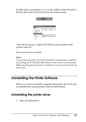 Page 123
Using the Printer Software with Windows123
4
4
4
4
4
4
4
4
4
4
4
4
Double-click your printer’s icon on the taskbar. Select the job in 
the list, then click Cancel from the Document menu.
After the last page is output, the  Ready (green) light on the 
printer turns on.
The current job is canceled.
Note:
You can also cancel the current print  job that is sent from your computer, 
by pressing the  +Cancel Job  button on the printer’s control panel. 
When canceling the print job, be caref ul not to cancel...