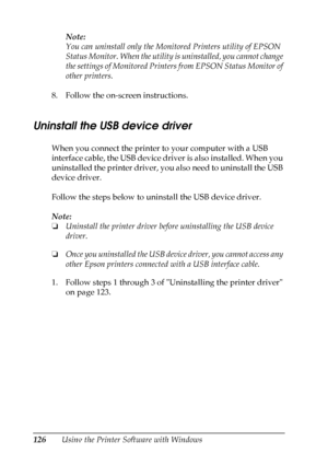 Page 126
126Using the Printer Software with WindowsNote:
You can uninstall only the Moni
tored Printers utility of EPSON 
Status Monitor. When the utility is uninstalled, you cannot change 
the settings of Monitored Printers from EPSON Status Monitor of 
other printers.
8. Follow the on-screen instructions.
Uninstall the USB device driver
When you connect the printer to your computer with a USB 
interface cable, the USB device driver is also installed. When you 
uninstalled the printer driver, you also need to...