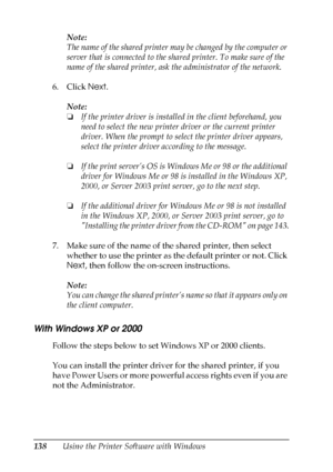 Page 138
138Using the Printer Software with WindowsNote:
The name of the shared printer ma
y be changed by the computer or 
server that is connected to the sha red printer. To make sure of the 
name of the shared printer, ask the administrator of the network.
6. Click  Next.
Note:
❏ If the printer driver is installed in the client beforehand, you 
need to select the new printer driver or the current printer 
driver. When the prompt to sel ect the printer driver appears, 
select the printer driver according to...