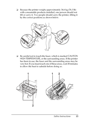 Page 15
Safety Instructions15
❏Because the printer weighs approximately 34.6 kg (76.3 lb) 
with consumable products installed, one person should not 
lift or carry it. Two people should carry the printer, lifting it 
by the correct positions as shown below.
❏ Be careful not to touch the fuser, which is marked  CAUTION 
HIGH TEMPERATURE , or the surrounding areas. If the printer 
has been in use, the fuser and the surrounding areas may be 
very hot. If you must touch one of these areas, wait 30 minutes 
to allow...