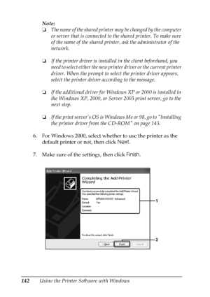 Page 142
142Using the Printer Software with WindowsNote:
❏
The name of the shared printer  may be changed by the computer 
or server that is connected to the shared printer. To make sure 
of the name of the shared printer, ask the administrator of the 
network.
❏ If the printer driver is installed in the client beforehand, you 
need to select either the new prin ter driver or the current printer 
driver. When the prompt to sel ect the printer driver appears, 
select the printer driver according to the message.
❏...