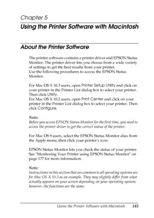 Page 145
Using the Printer Software with Macintosh145
5
5
5
5
5
5
5
5
5
5
5
5
Chapter 5 
Using the Printer Software with Macintosh
About the Printer Software
The printer software contains a printer driver and EPSON Status 
Monitor. The printer driver lets you choose from a wide variety 
of settings to get the best results from your printer.
Use the following procedures to access the EPSON Status 
Monitor.
For Mac OS X 10.3 users, open Printer Setup Utility and click on 
your printer in the Printer List dialog...