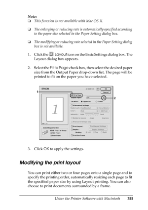 Page 155
Using the Printer Software with Macintosh155
5
5
5
5
5
5
5
5
5
5
5
5
Note:
❏This function is not available with Mac OS X.
❏ The enlarging or reducing rate is automatically specified according 
to the paper size selected in the Paper Setting dialog box.
❏ The modifying or reducing rate selec ted in the Paper Setting dialog 
box is not available.
1. Click the  Layout icon on the Basic Settings dialog box. The 
Layout dialog box appears.
2. Select the  Fit to Page check box, then select the desired paper...