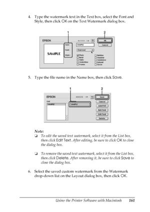 Page 161
Using the Printer Software with Macintosh161
5
5
5
5
5
5
5
5
5
5
5
5
4. Type the watermark text in the Text box, select the Font and Style, then click  OK on the Text Watermark dialog box.
5. Type the file name in the Name box, then click  Save.
Note:
❏ To edit the saved text watermark, select it from the List box, 
then click  Edit Text. After editing, be sure to click  OK to close 
the dialog box.
❏ To remove the saved text watermark,  select it from the List box, 
then click  Delete. After removing...