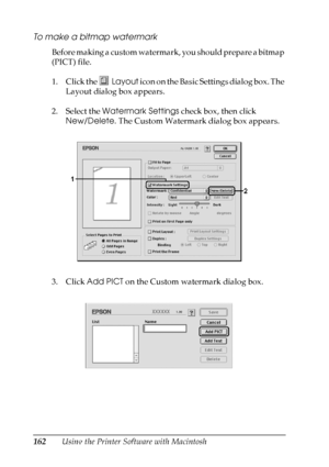 Page 162
162Using the Printer Software with Macintosh
To make a bitmap watermark
Before making a custom watermark, you should prepare a bitmap 
(PICT) file.
1. Click the Layout icon on the Basic Settings dialog box. The 
Layout dialog box appears.
2. Select the  Watermark Settings  check box, then click 
New/Delete . The Custom Watermark dialog box appears.
3. Click  Add PICT  on the Custom watermark dialog box.
 