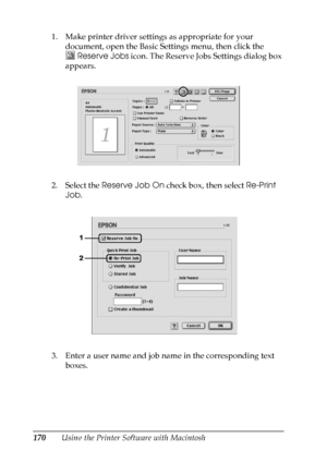 Page 170
170Using the Printer Software with Macintosh
1. Make printer driver settings as appropriate for your 
document, open the Basic Settings menu, then click the 
Reserve Jobs  icon. The Reserve Jobs Settings dialog box 
appears.
2. Select the  Reserve Job On  check box, then select  Re-Print 
Job .
3. Enter a user name and job name in the corresponding text  boxes.
 