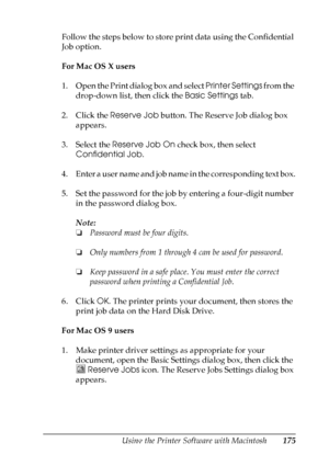 Page 175
Using the Printer Software with Macintosh175
5
5
5
5
5
5
5
5
5
5
5
5
Follow the steps below to store print data using the Confidential 
Job option.
For Mac OS X users
1. Open the Print dialog box and select Printer Settings from the 
drop-down list, then click the  Basic Settings tab.
2. Click the  Reserve Job button. The Reserve Job dialog box 
appears.
3. Select the  Reserve Job On  check box, then select 
Confidential Job .
4. Enter a user name and job name in the corresponding text box.
5. Set the...