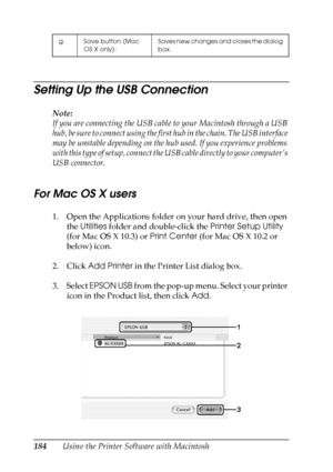 Page 184
184Using the Printer Software with Macintosh
Setting Up the USB Connection
Note:
If you are connecting the USB cable to your Macintosh through a USB 
hub, be sure to connect using the first hub in the chain. The USB interface 
may be unstable depending on the hub used. If you experience problems 
with this type of setup, connect the  USB cable directly to your computer’s 
USB connector.
For Mac OS X users
1. Open the Applications folder on your hard drive, then open  the Utilities  folder and...