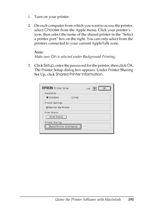 Page 191
Using the Printer Software with Macintosh191
5
5
5
5
5
5
5
5
5
5
5
5
1. Turn on your printer.
2. On each computer from which you want to access the printer, select  Chooser  from the Apple menu. Click your printer’s 
icon, then select the name of the shared printer in the “Select 
a printer port” box on the right. You can only select from the 
printers connected to your current AppleTalk zone.
Note:
Make sure  On is selected under Background Printing.
3. Click  Setup, enter the password for the printer,...