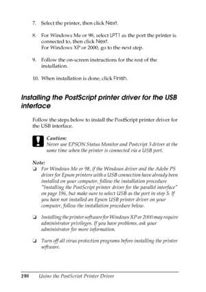 Page 198
198Using the PostScript Printer Driver
7. Select the printer, then click 
Next.
8. For Windows Me or 98, select  LPT1 as the port the printer is 
connected to, then click  Next.
For Windows XP or 2000, go to the next step.
9. Follow the on-screen instructions for the rest of the  installation.
10. When installation is done, click  Finish.
Installing the PostScript printer driver for the USB 
interface
New  :including
 t
he
 information
 about Windows
 95Follow the steps below to install the PostScript...