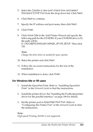 Page 201
Using the PostScript Printer Driver201
6
6
6
6
6
6
6
6
6
6
6
6
5. Select the Create a new port check box and select 
Standard TCP/IP Port  from the drop-down list. Click  Next.
6. Click  Next to continue.
7. Specify the IP address and port name, then click  Next.
8. Click  Finish.
9. Click  Have Disk  in the Add Printer Wizard and specify the 
following path for the CD-ROM. If your CD-ROM drive is D:, 
the path will be 
D:\ADOBEPS\ENGLISH\WIN2K_XP\PS_SETUP . Then click 
OK .
Note:
Change the drive...