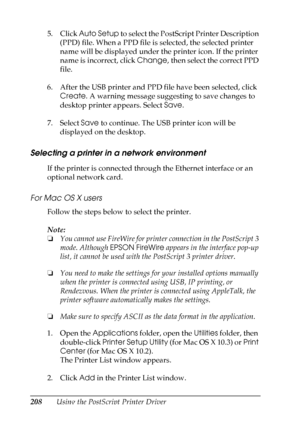 Page 208
208Using the PostScript Printer Driver
5. Click 
Auto Setup  to select the PostScript Printer Description 
(PPD) file. When a PPD file is selected, the selected printer 
name will be displayed under the printer icon. If the printer 
name is incorrect, click  Change, then select the correct PPD 
file.
6. After the USB printer and PPD file have been selected, click  Create . A warning message suggesting to save changes to 
desktop printer appears. Select  Save. 
7. Select  Save to continue. The USB...