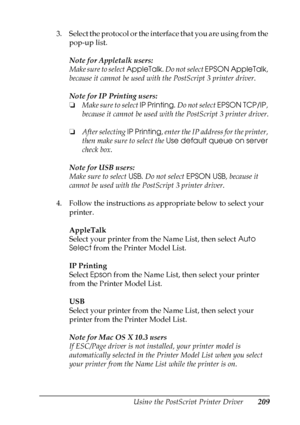 Page 209
Using the PostScript Printer Driver209
6
6
6
6
6
6
6
6
6
6
6
6
3. Select the protocol or the interface that you are using from the pop-up list.
Note for Appletalk users:
Make sure to select  AppleTalk. Do not select  EPSON AppleTalk , 
because it cannot be used with the PostScript 3 printer driver.
Note for IP Printing users:
❏ Make sure to select  IP Printing. Do not select  EPSON TCP/IP , 
because it cannot be used with the PostScript 3 printer driver.
❏ After selecting  IP Printing, enter the IP...