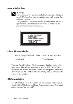 Page 22
22Safety Instructions
Laser safety labels
w
Warning:
The performance of procedures and adjustments other than those 
specified in the printer’s docume ntation may result in hazardous 
radiation exposure.
Your printer is a Class 1 laser product as defined in the IEC60825 
specifications. The label shown is  attached to the back of the 
printer in countries where required.
Internal laser radiation
This is a Class III b Laser Diode Assembly that has an invisible 
laser beam. The printer head unit is NOT A...