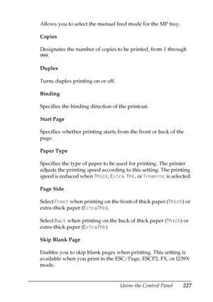 Page 227
Using the Control Panel227
7
7
7
7
7
7
7
7
7
7
7
7
Allows you to select the manual feed mode for the MP tray.
Copies
Designates the number of copies to be printed, from 1 through 
999.
Duplex
Turns duplex printing on or off.
Binding
Specifies the binding direction of the printout.
Start Page
Specifies whether printing starts from the front or back of the 
page.
Paper Type
Specifies the type of paper to be used for printing. The printer 
adjusts the printing speed according to this setting. The printing...