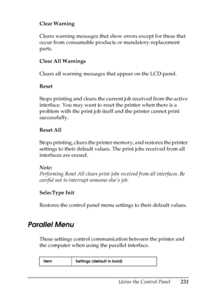 Page 231
Using the Control Panel231
7
7
7
7
7
7
7
7
7
7
7
7
Clear Warning
Clears warning messages that show errors except for these that 
occur from consumable products or mandatory-replacement 
parts.
Clear All Warnings
Clears all warning messages that appear on the LCD panel.
Reset
Stops printing and clears the current job received from the active 
interface. You may want to reset the printer when there is a 
problem with the print job itself and the printer cannot print 
successfully.
Reset All
Stops...