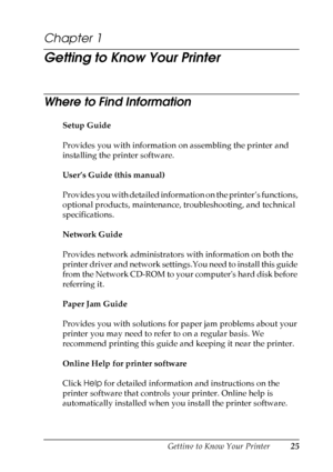 Page 25
Getting to Know Your Printer25
1
1
1
1
1
1
1
1
1
1
1
1
Chapter 1 
Getting to Know Your Printer
Where to Find Information
New :delete u
nnecessary i
nformation.
T his p
art
 is
 only u
sed
 for t
he HTML
 manual.Setup Guide
Provides you with information on assembling the printer and 
installing the printer software.
User’s Guide (this manual)
Provides you with detailed information on the printer’s functions, 
optional products, maintenance, troubleshooting, and technical 
specifications.
Network Guide...
