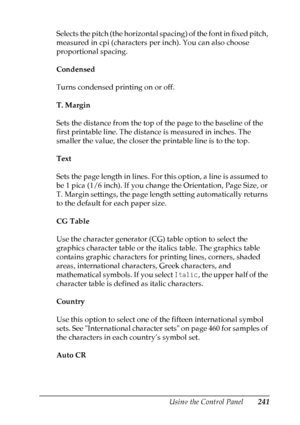 Page 241
Using the Control Panel241
7
7
7
7
7
7
7
7
7
7
7
7
Selects the pitch (the horizontal spacing) of the font in fixed pitch, 
measured in cpi (characters per inch). You can also choose 
proportional spacing.
Condensed
Turns condensed printing on or off.
T. Margin
Sets the distance from the top of the page to the baseline of the 
first printable line. The distance is measured in inches. The 
smaller the value, the closer the printable line is to the top.
Text
Sets the page length in lines. For this option,...