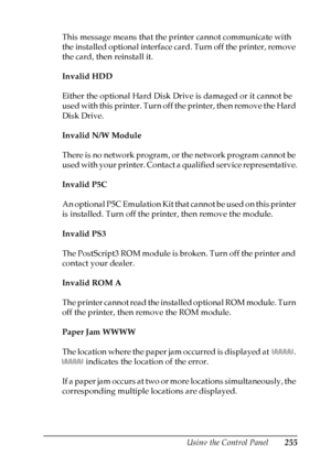 Page 255
Using the Control Panel255
7
7
7
7
7
7
7
7
7
7
7
7
This message means that the printer cannot communicate with 
the installed optional interface card. Turn off the printer, remove 
the card, then reinstall it.
Invalid HDD
Either the optional Hard Disk Drive is damaged or it cannot be 
used with this printer. Turn off the printer, then remove the Hard 
Disk Drive.
Invalid N/W Module
There is no network program, or the network program cannot be 
used with your printer. Contact a qualified service...