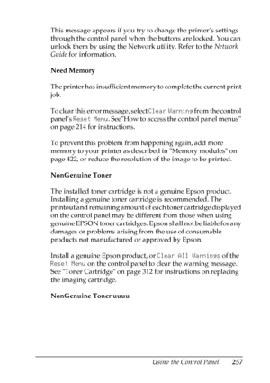 Page 257
Using the Control Panel257
7
7
7
7
7
7
7
7
7
7
7
7
This message appears if you try to change the printer’s settings 
through the control panel when the buttons are locked. You can 
unlock them by using the Network utility. Refer to the Network 
Guide  for information.
Need Memory
The printer has insufficient memory to complete the current print 
job. 
To clear this error message, select  Clear Warning from the control 
panel’s  Reset Menu . SeeHow to access the control panel menus 
on page 214 for...