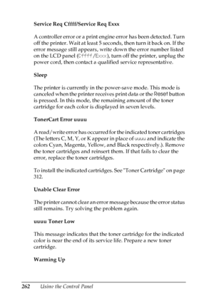 Page 262
262Using the Control Panel
Service Req Cffff/Service Req Exxx
A controller error or a print engine error has been detected. Turn 
off the printer. Wait at least 5 seconds, then turn it back on. If the 
error message still appears, write down the error number listed 
on the LCD panel (
Cffff/Exxx ), turn off the printer, unplug the 
power cord, then contact a qualified service representative.
Sleep
The printer is currently in the power-save mode. This mode is 
canceled when the printer receives print...