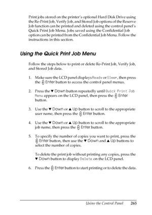 Page 265
Using the Control Panel265
7
7
7
7
7
7
7
7
7
7
7
7
Print jobs stored on the printer’s optional Hard Disk Drive using 
the Re-Print Job, Verify Job, and Stored Job options of the Reserve 
Job function can be printed and deleted using the control panel’s 
Quick Print Job Menu. Jobs saved using the Confidential Job 
option can be printed from the Confidential Job Menu. Follow the 
instructions in this section.
Using the Quick Print Job Menu
Follow the steps below to print or delete Re-Print Job, Verify...