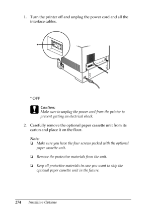 Page 274
274Installing Options
1. Turn the printer off and unplug the power cord and all the 
interface cables.
*OFF
c
Caution:
Make sure to unplug the power cord from the printer to 
prevent getting an electrical shock.
2. Carefully remove the optional paper cassette unit from its  carton and place it on the floor.
Note:
❏Make sure you have the four screws packed with the optional 
paper cassette unit.
❏ Remove the protective materials from the unit.
❏ Keep all protective  materials in case you want to ship the...