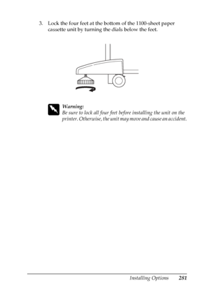 Page 281
Installing Options281
8
8
8
8
8
8
8
8
8
8
8
8
3. Lock the four feet at the bottom of the 1100-sheet paper cassette unit by turning the dials below the feet.
w
Warning:
Be sure to lock all four feet be fore installing the unit on the 
printer. Otherwise, the unit may move and cause an accident.
 