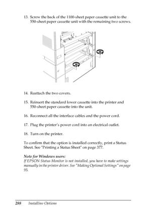 Page 288
288Installing Options
13. Screw the back of the 1100-sheet paper cassette unit to the 
550-sheet paper cassette unit with the remaining two screws.
14. Reattach the two covers.
15. Reinsert the standard lower cassette into the printer and  550-sheet paper cassette into the unit.
16. Reconnect all the interface cables and the power cord.
17. Plug the printer’s power cord into an electrical outlet.
18. Turn on the printer.
To confirm that the option is installed correctly, print a Status 
Sheet. See...