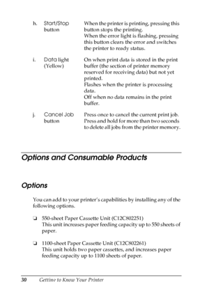 Page 30
30Getting to Know Your Printer
Options and Consumable Products
New
 :Option/Consumable
Options
You can add to your printer’s capabilities by installing any of the 
following options.
❏ 550-sheet Paper Cassette Unit (C12C802251)
This unit increases paper feeding capacity up to 550 sheets of 
paper.
❏ 1100-sheet Paper Cassette Unit (C12C802261)
This unit holds two paper cassettes, and increases paper 
feeding capacity up to 1100 sheets of paper.
h.
Start/Stop  
button When the printer is printing,...