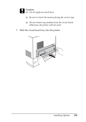 Page 293
Installing Options293
8
8
8
8
8
8
8
8
8
8
8
8
c
Caution:
❏Do not apply too much force.
❏ Be sure to insert the memo ry facing the correct way.
❏ Do not remove any modules from the circuit board. 
Otherwise, the printer will not work.
7. Slide the circuit board tray into the printer.
 