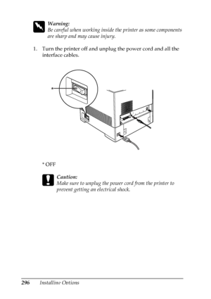 Page 296
296Installing Options
w
Warning:
Be careful when working inside the printer as some components 
are sharp and may cause injury.
1. Turn the printer off and unplug the power cord and all the  interface cables.
*OFF
c
Caution:
Make sure to unplug the power cord from the printer to 
prevent getting an electrical shock.
*
 