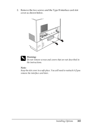 Page 303
Installing Options303
8
8
8
8
8
8
8
8
8
8
8
8
2. Remove the two screws and the Type B interface card slot cover as shown below.
w
Warning:
Do not remove screws and covers  that are not described in 
the instructions.
Note:
Keep the slot cover in a safe place.  You will need to reattach it if you 
remove the interface card later.
 