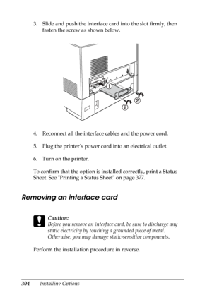 Page 304
304Installing Options
3. Slide and push the interface card into the slot firmly, then 
fasten the screw as shown below.
4. Reconnect all the interface cables and the power cord.
5. Plug the printer’s power cord into an electrical outlet.
6. Turn on the printer.
To confirm that the option is installed correctly, print a Status 
Sheet. See Printing a Status Sheet on page 377.
Removing an interface card
N ew :quote  t
he
 information
 from
 the s
imilar
 product
c
Caution:
Before you remove an interface...