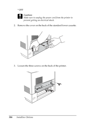 Page 306
306Installing Options*OFF
c
Caution:
Make sure to unplug the power cord from the printer to 
prevent getting an electrical shock.
2. Remove the cover on the back of the standard lower cassette.
3. Loosen the three screws on the back of the printer.
 