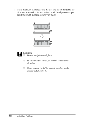 Page 308
308Installing Options
6. Hold the ROM module above the slot and insert it into the slot 
A in the orientation shown below, until the clip comes up to 
hold the ROM module securely in place.
c
Caution:
❏Do not apply too much force.
❏ Be sure to insert the RO M module in the correct 
direction.
❏ Never remove the ROM module installed on the 
standard ROM slot P.
 