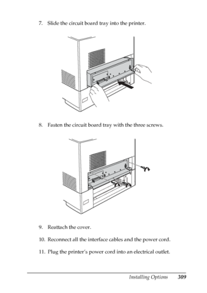 Page 309
Installing Options309
8
8
8
8
8
8
8
8
8
8
8
8
7. Slide the circuit board tray into the printer.
8. Fasten the circuit board tray with the three screws.
9. Reattach the cover.
10. Reconnect all the interface cables and the power cord.
11. Plug the printer’s power cord into an electrical outlet.
 