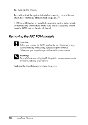 Page 310
310Installing Options
12. Turn on the printer.
To confirm that the option is installed correctly, print a Status 
Sheet. See Printing a Status Sheet on page 377.
If P5C is not listed as an installed emulation on the status sheet, 
try reinstalling the module. Make sure that it is securely seated 
into the ROM slot on the circuit board.
Removing the P5C ROM module
c
Caution:
Before you remove the ROM module, be sure to discharge any 
static electricity by touching
 a grounded piece of metal. 
Otherwise,...