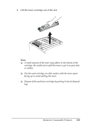 Page 315
Replacing Consumable Products315
9
9
9
9
9
9
9
9
9
9
9
9
4. Lift the toner cartridge out of the slot.Note:
❏A small amount of the toner ma y adhere to the bottom of the 
cartridge. Be careful not to spill this toner or get it on your skin 
or clothes.
❏ Put the used cartridge on a flat surface with the toner spout 
facing up to avoid spilling the toner.
❏ Dispose of the used toner cartridge  by putting it into its disposal 
bag.
 