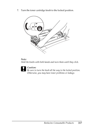 Page 317
Replacing Consumable Products317
9
9
9
9
9
9
9
9
9
9
9
9
7. Turn the toner cartridge knob to the locked position.Note:
Hold the knobs with both hands  and turn them until they click.
c
Caution:
Be sure to turn the knob all the way to the locked position. 
Otherwise, you may have toner problems or leakage.
 