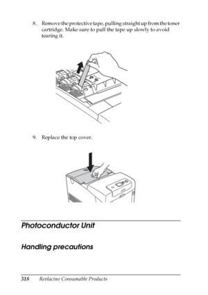 Page 318
318Replacing Consumable Products
8. Remove the protective tape, pulling straight up from the toner 
cartridge. Make sure to pull the tape up slowly to avoid 
tearing it.
9. Replace the top cover.
Photoconductor Unit
Handling precautions
N ew :quote  t
he
 information
 from
 the s
imilar
 product
 