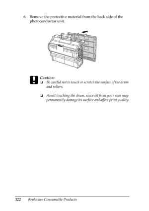 Page 322
322Replacing Consumable Products
6. Remove the protective material from the back side of the 
photoconductor unit.
c
Caution:
❏Be careful not to touch or scratch the surface of the drum 
and rollers.
❏ Avoid touching the drum, since oil from your skin may 
permanently damage its surface and affect print quality.
 