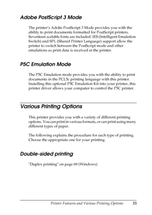 Page 35
Printer Features and Various Printing Options35
2
2
2
2
2
2
2
2
2
2
2
2
Adobe PostScript 3 Mode
The printer’s Adobe PostScript 3 Mode provides you with the 
ability to print documents formatted for PostScript printers. 
Seventeen scalable fonts are included. IES (Intelligent Emulation 
Switch) and SPL (Shared Printer Language) support allow the 
printer to switch between the PostScript mode and other 
emulations as print data is received at the printer.
P5C Emulation Mode
The P5C Emulation mode provides...